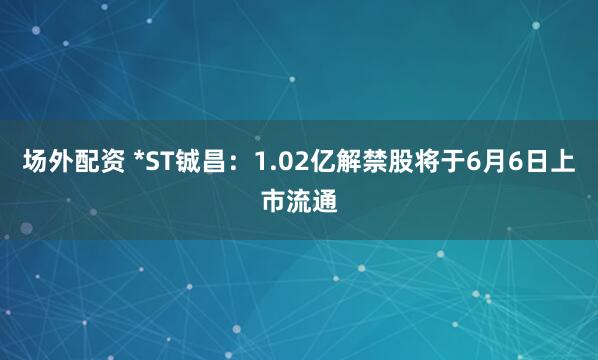 场外配资 *ST铖昌：1.02亿解禁股将于6月6日上市流通