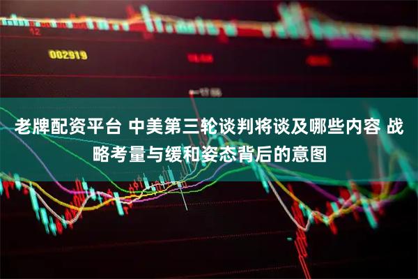 老牌配资平台 中美第三轮谈判将谈及哪些内容 战略考量与缓和姿态背后的意图