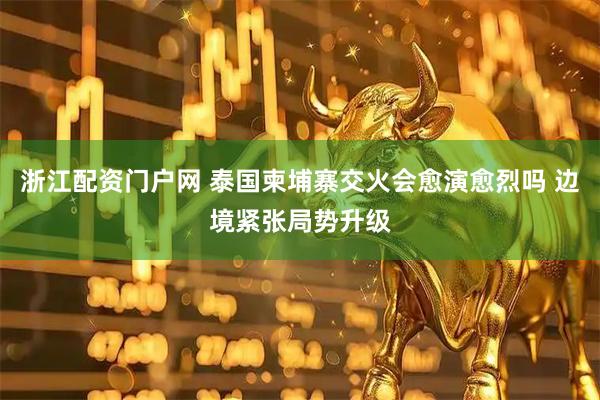 浙江配资门户网 泰国柬埔寨交火会愈演愈烈吗 边境紧张局势升级