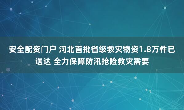 安全配资门户 河北首批省级救灾物资1.8万件已送达 全力保障防汛抢险救灾需要