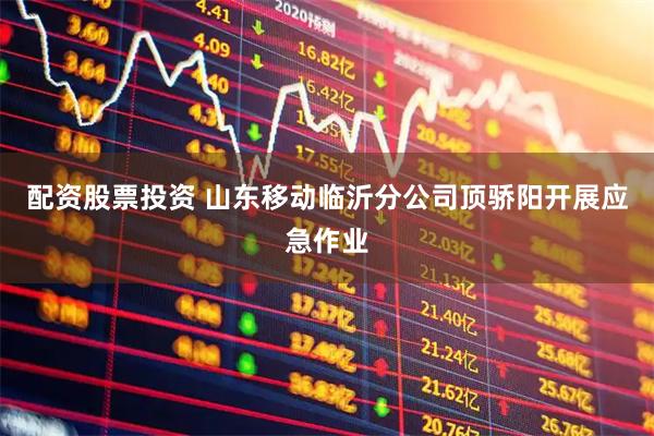 配资股票投资 山东移动临沂分公司顶骄阳开展应急作业