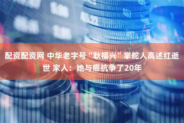 配资配资网 中华老字号“耿福兴”掌舵人高述红逝世 家人：她与癌抗争了20年