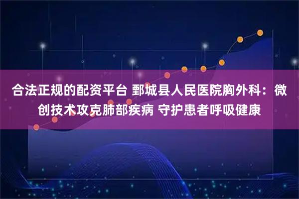 合法正规的配资平台 鄄城县人民医院胸外科：微创技术攻克肺部疾病 守护患者呼吸健康