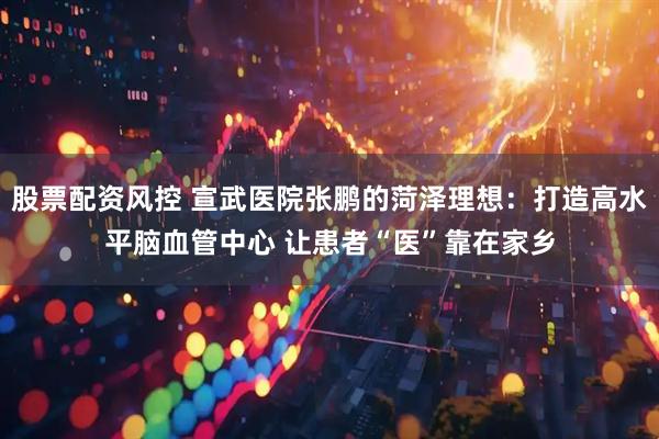 股票配资风控 宣武医院张鹏的菏泽理想：打造高水平脑血管中心 让患者“医”靠在家乡
