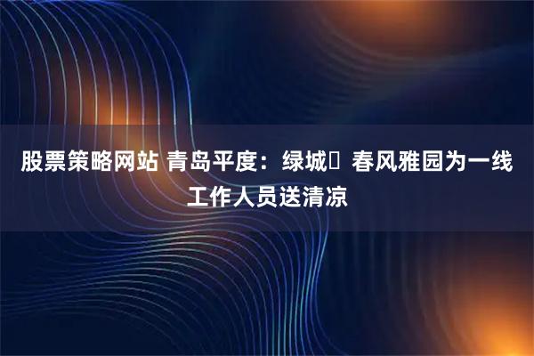 股票策略网站 青岛平度：绿城・春风雅园为一线工作人员送清凉