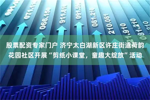 股票配资专家门户 济宁太白湖新区许庄街道荷韵花园社区开展“剪纸小课堂，童趣大绽放”活动