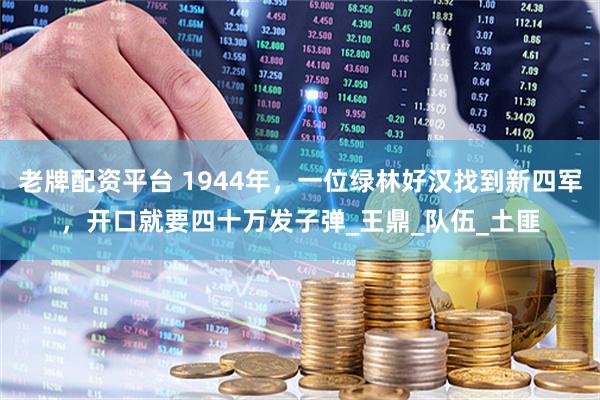 老牌配资平台 1944年，一位绿林好汉找到新四军，开口就要四十万发子弹_王鼎_队伍_土匪