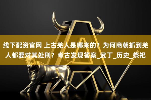 线下配资官网 上古羌人是哪来的？为何商朝抓到羌人都要对其处刑？考古发现答案_武丁_历史_祭祀