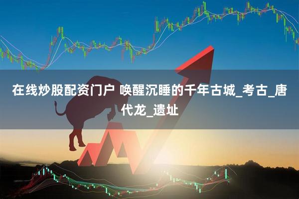 在线炒股配资门户 唤醒沉睡的千年古城_考古_唐代龙_遗址