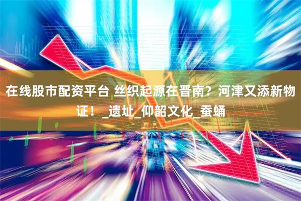 在线股市配资平台 丝织起源在晋南？河津又添新物证！_遗址_仰韶文化_蚕蛹