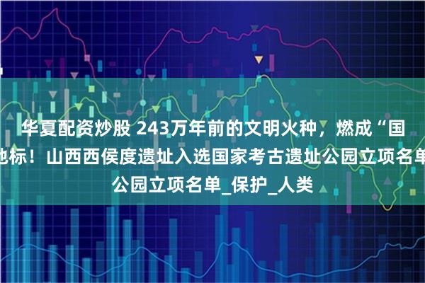 华夏配资炒股 243万年前的文明火种，燃成“国字号”文化地标！山西西侯度遗址入选国家考古遗址公园立项名单_保护_人类