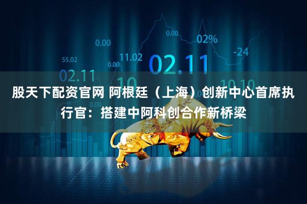 股天下配资官网 阿根廷（上海）创新中心首席执行官：搭建中阿科创合作新桥梁