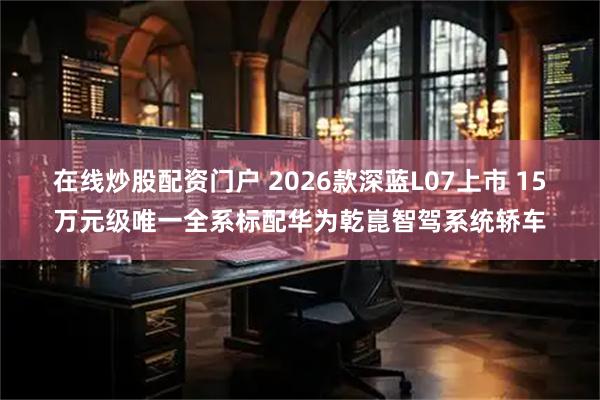 在线炒股配资门户 2026款深蓝L07上市 15万元级唯一全系标配华为乾崑智驾系统轿车