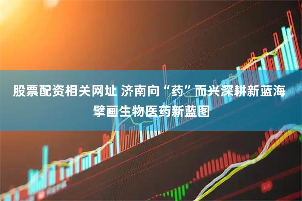 股票配资相关网址 济南向“药”而兴深耕新蓝海 擘画生物医药新蓝图