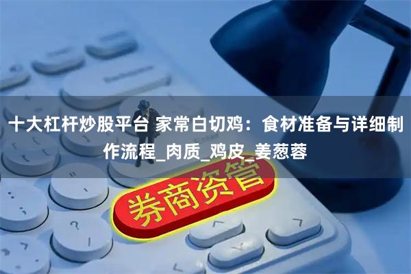 十大杠杆炒股平台 家常白切鸡：食材准备与详细制作流程_肉质_鸡皮_姜葱蓉