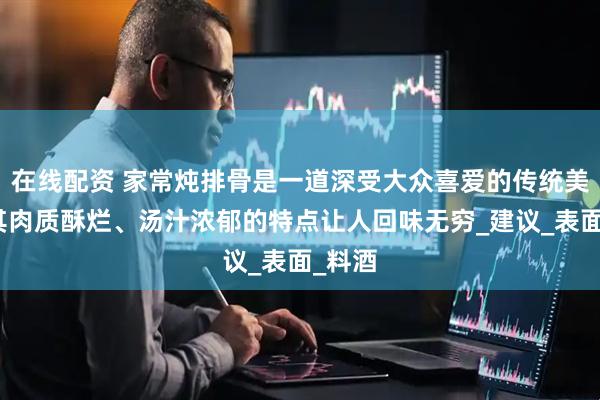 在线配资 家常炖排骨是一道深受大众喜爱的传统美食，其肉质酥烂、汤汁浓郁的特点让人回味无穷_建议_表面_料酒