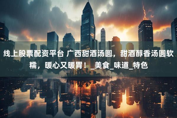 线上股票配资平台 广西甜酒汤圆，甜酒醇香汤圆软糯，暖心又暖胃！_美食_味道_特色