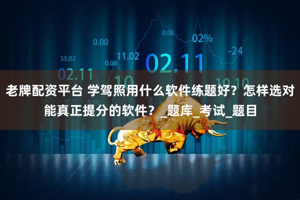 老牌配资平台 学驾照用什么软件练题好？怎样选对能真正提分的软件？_题库_考试_题目