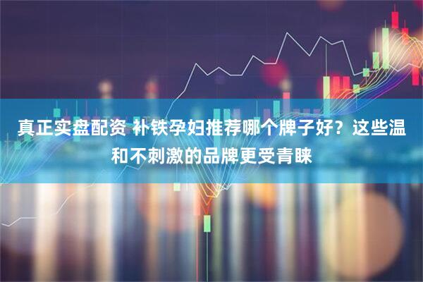 真正实盘配资 补铁孕妇推荐哪个牌子好？这些温和不刺激的品牌更受青睐