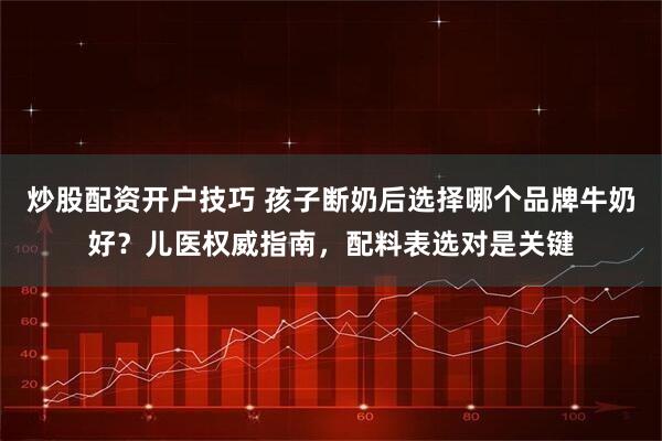 炒股配资开户技巧 孩子断奶后选择哪个品牌牛奶好？儿医权威指南，配料表选对是关键