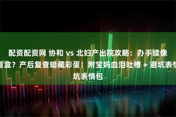 配资配资网 协和 vs 北妇产出院攻略：办手续像开盲盒？产后复查暗藏彩蛋！附宝妈血泪吐槽 + 避坑表情包