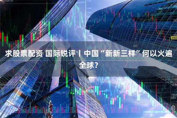 求股票配资 国际锐评丨中国“新新三样”何以火遍全球?